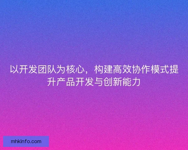 以开发团队为核心，构建高效协作模式提升产品开发与创新能力