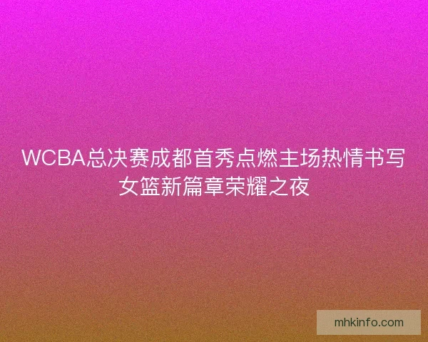 WCBA总决赛成都首秀点燃主场热情书写女篮新篇章荣耀之夜