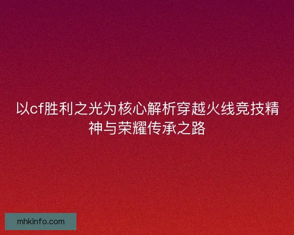 以cf胜利之光为核心解析穿越火线竞技精神与荣耀传承之路