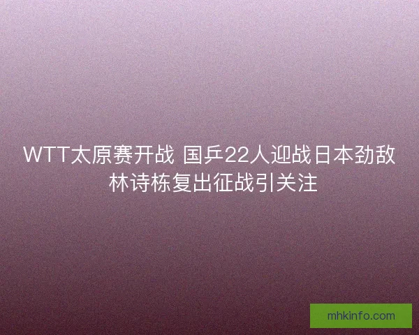WTT太原赛开战 国乒22人迎战日本劲敌 林诗栋复出征战引关注