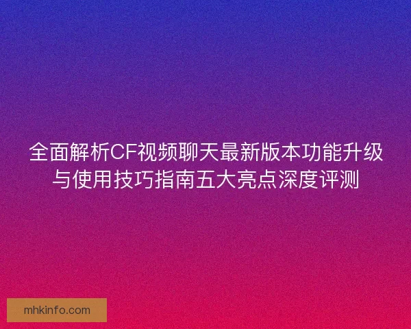 全面解析CF视频聊天最新版本功能升级与使用技巧指南五大亮点深度评测