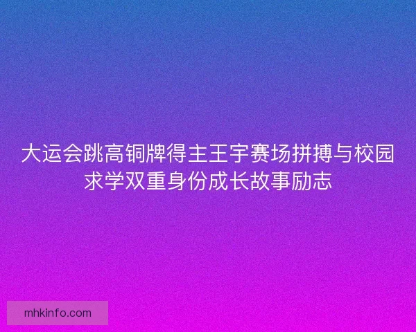 大运会跳高铜牌得主王宇赛场拼搏与校园求学双重身份成长故事励志