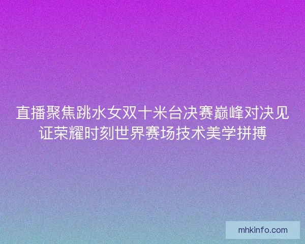 直播聚焦跳水女双十米台决赛巅峰对决见证荣耀时刻世界赛场技术美学拼搏